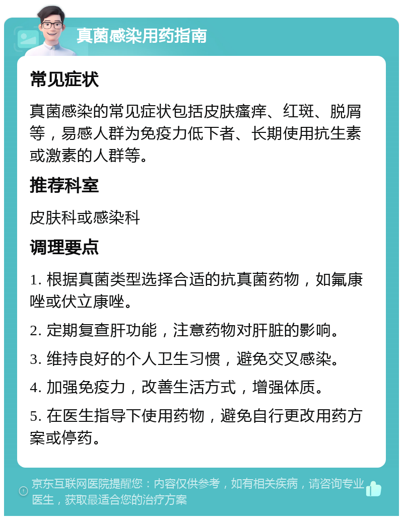 真菌感染用药指南 常见症状 真菌感染的常见症状包括皮肤瘙痒、红斑、脱屑等，易感人群为免疫力低下者、长期使用抗生素或激素的人群等。 推荐科室 皮肤科或感染科 调理要点 1. 根据真菌类型选择合适的抗真菌药物，如氟康唑或伏立康唑。 2. 定期复查肝功能，注意药物对肝脏的影响。 3. 维持良好的个人卫生习惯，避免交叉感染。 4. 加强免疫力，改善生活方式，增强体质。 5. 在医生指导下使用药物，避免自行更改用药方案或停药。