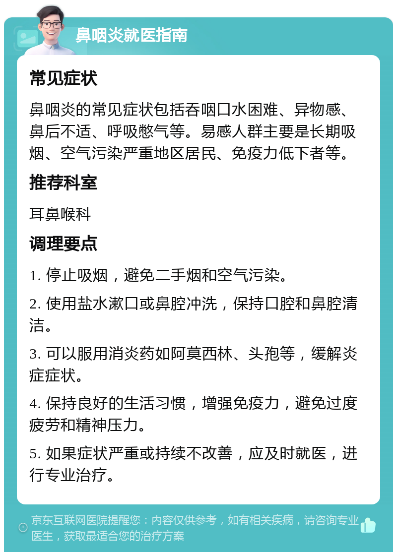 鼻咽炎就医指南 常见症状 鼻咽炎的常见症状包括吞咽口水困难、异物感、鼻后不适、呼吸憋气等。易感人群主要是长期吸烟、空气污染严重地区居民、免疫力低下者等。 推荐科室 耳鼻喉科 调理要点 1. 停止吸烟，避免二手烟和空气污染。 2. 使用盐水漱口或鼻腔冲洗，保持口腔和鼻腔清洁。 3. 可以服用消炎药如阿莫西林、头孢等，缓解炎症症状。 4. 保持良好的生活习惯，增强免疫力，避免过度疲劳和精神压力。 5. 如果症状严重或持续不改善，应及时就医，进行专业治疗。