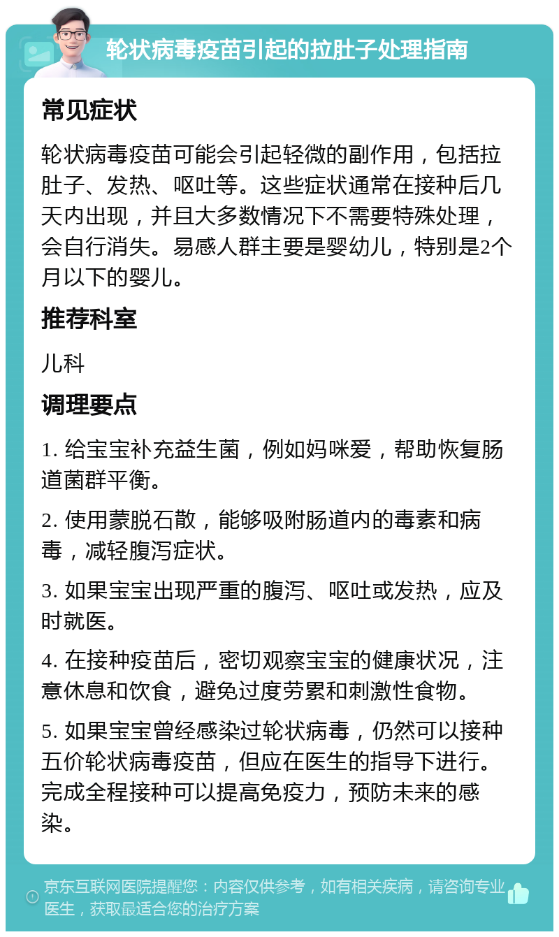 轮状病毒疫苗引起的拉肚子处理指南 常见症状 轮状病毒疫苗可能会引起轻微的副作用，包括拉肚子、发热、呕吐等。这些症状通常在接种后几天内出现，并且大多数情况下不需要特殊处理，会自行消失。易感人群主要是婴幼儿，特别是2个月以下的婴儿。 推荐科室 儿科 调理要点 1. 给宝宝补充益生菌，例如妈咪爱，帮助恢复肠道菌群平衡。 2. 使用蒙脱石散，能够吸附肠道内的毒素和病毒，减轻腹泻症状。 3. 如果宝宝出现严重的腹泻、呕吐或发热，应及时就医。 4. 在接种疫苗后，密切观察宝宝的健康状况，注意休息和饮食，避免过度劳累和刺激性食物。 5. 如果宝宝曾经感染过轮状病毒，仍然可以接种五价轮状病毒疫苗，但应在医生的指导下进行。完成全程接种可以提高免疫力，预防未来的感染。