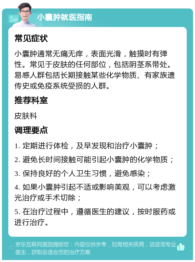 小囊肿就医指南 常见症状 小囊肿通常无痛无痒，表面光滑，触摸时有弹性。常见于皮肤的任何部位，包括阴茎系带处。易感人群包括长期接触某些化学物质、有家族遗传史或免疫系统受损的人群。 推荐科室 皮肤科 调理要点 1. 定期进行体检，及早发现和治疗小囊肿； 2. 避免长时间接触可能引起小囊肿的化学物质； 3. 保持良好的个人卫生习惯，避免感染； 4. 如果小囊肿引起不适或影响美观，可以考虑激光治疗或手术切除； 5. 在治疗过程中，遵循医生的建议，按时服药或进行治疗。