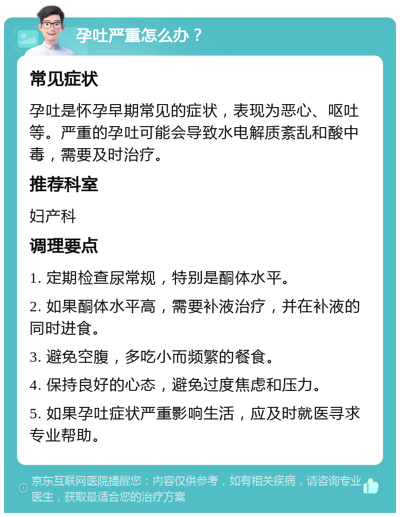 孕吐严重怎么办？ 常见症状 孕吐是怀孕早期常见的症状，表现为恶心、呕吐等。严重的孕吐可能会导致水电解质紊乱和酸中毒，需要及时治疗。 推荐科室 妇产科 调理要点 1. 定期检查尿常规，特别是酮体水平。 2. 如果酮体水平高，需要补液治疗，并在补液的同时进食。 3. 避免空腹，多吃小而频繁的餐食。 4. 保持良好的心态，避免过度焦虑和压力。 5. 如果孕吐症状严重影响生活，应及时就医寻求专业帮助。