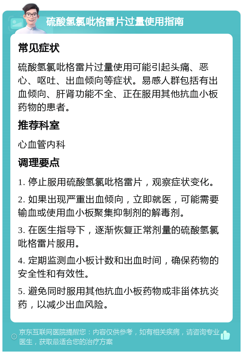 硫酸氢氯吡格雷片过量使用指南 常见症状 硫酸氢氯吡格雷片过量使用可能引起头痛、恶心、呕吐、出血倾向等症状。易感人群包括有出血倾向、肝肾功能不全、正在服用其他抗血小板药物的患者。 推荐科室 心血管内科 调理要点 1. 停止服用硫酸氢氯吡格雷片，观察症状变化。 2. 如果出现严重出血倾向，立即就医，可能需要输血或使用血小板聚集抑制剂的解毒剂。 3. 在医生指导下，逐渐恢复正常剂量的硫酸氢氯吡格雷片服用。 4. 定期监测血小板计数和出血时间，确保药物的安全性和有效性。 5. 避免同时服用其他抗血小板药物或非甾体抗炎药，以减少出血风险。