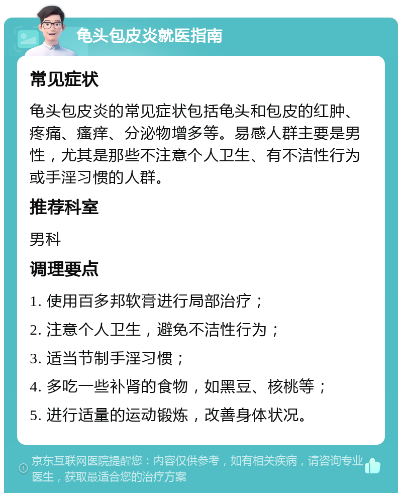 龟头包皮炎就医指南 常见症状 龟头包皮炎的常见症状包括龟头和包皮的红肿、疼痛、瘙痒、分泌物增多等。易感人群主要是男性，尤其是那些不注意个人卫生、有不洁性行为或手淫习惯的人群。 推荐科室 男科 调理要点 1. 使用百多邦软膏进行局部治疗； 2. 注意个人卫生，避免不洁性行为； 3. 适当节制手淫习惯； 4. 多吃一些补肾的食物，如黑豆、核桃等； 5. 进行适量的运动锻炼，改善身体状况。