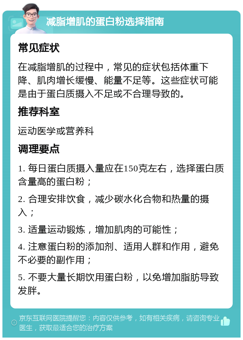 减脂增肌的蛋白粉选择指南 常见症状 在减脂增肌的过程中，常见的症状包括体重下降、肌肉增长缓慢、能量不足等。这些症状可能是由于蛋白质摄入不足或不合理导致的。 推荐科室 运动医学或营养科 调理要点 1. 每日蛋白质摄入量应在150克左右，选择蛋白质含量高的蛋白粉； 2. 合理安排饮食，减少碳水化合物和热量的摄入； 3. 适量运动锻炼，增加肌肉的可能性； 4. 注意蛋白粉的添加剂、适用人群和作用，避免不必要的副作用； 5. 不要大量长期饮用蛋白粉，以免增加脂肪导致发胖。