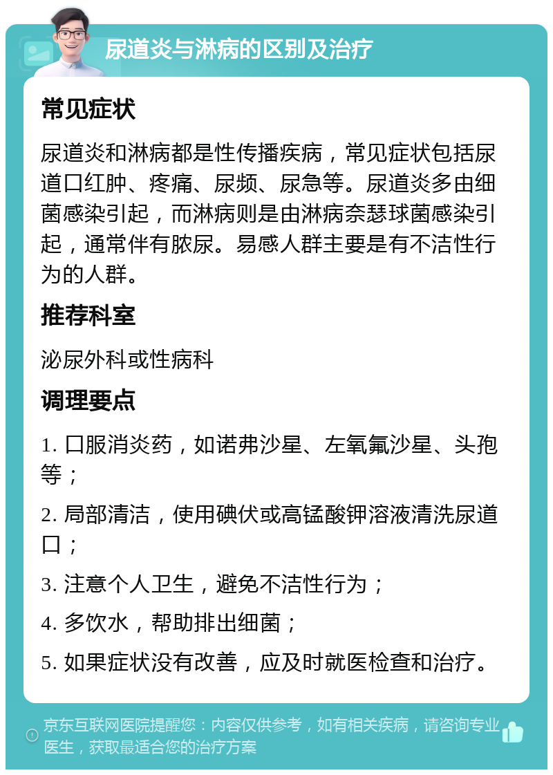 尿道炎与淋病的区别及治疗 常见症状 尿道炎和淋病都是性传播疾病，常见症状包括尿道口红肿、疼痛、尿频、尿急等。尿道炎多由细菌感染引起，而淋病则是由淋病奈瑟球菌感染引起，通常伴有脓尿。易感人群主要是有不洁性行为的人群。 推荐科室 泌尿外科或性病科 调理要点 1. 口服消炎药，如诺弗沙星、左氧氟沙星、头孢等； 2. 局部清洁，使用碘伏或高锰酸钾溶液清洗尿道口； 3. 注意个人卫生，避免不洁性行为； 4. 多饮水，帮助排出细菌； 5. 如果症状没有改善，应及时就医检查和治疗。