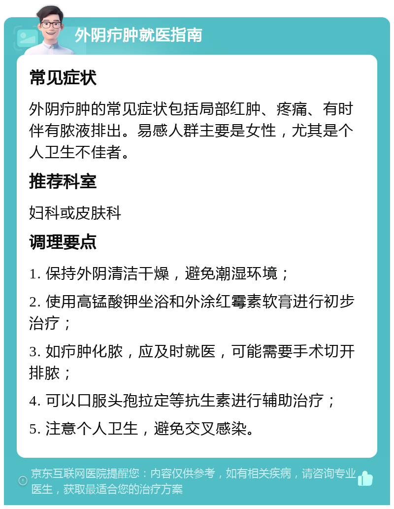 外阴疖肿就医指南 常见症状 外阴疖肿的常见症状包括局部红肿、疼痛、有时伴有脓液排出。易感人群主要是女性，尤其是个人卫生不佳者。 推荐科室 妇科或皮肤科 调理要点 1. 保持外阴清洁干燥，避免潮湿环境； 2. 使用高锰酸钾坐浴和外涂红霉素软膏进行初步治疗； 3. 如疖肿化脓，应及时就医，可能需要手术切开排脓； 4. 可以口服头孢拉定等抗生素进行辅助治疗； 5. 注意个人卫生，避免交叉感染。