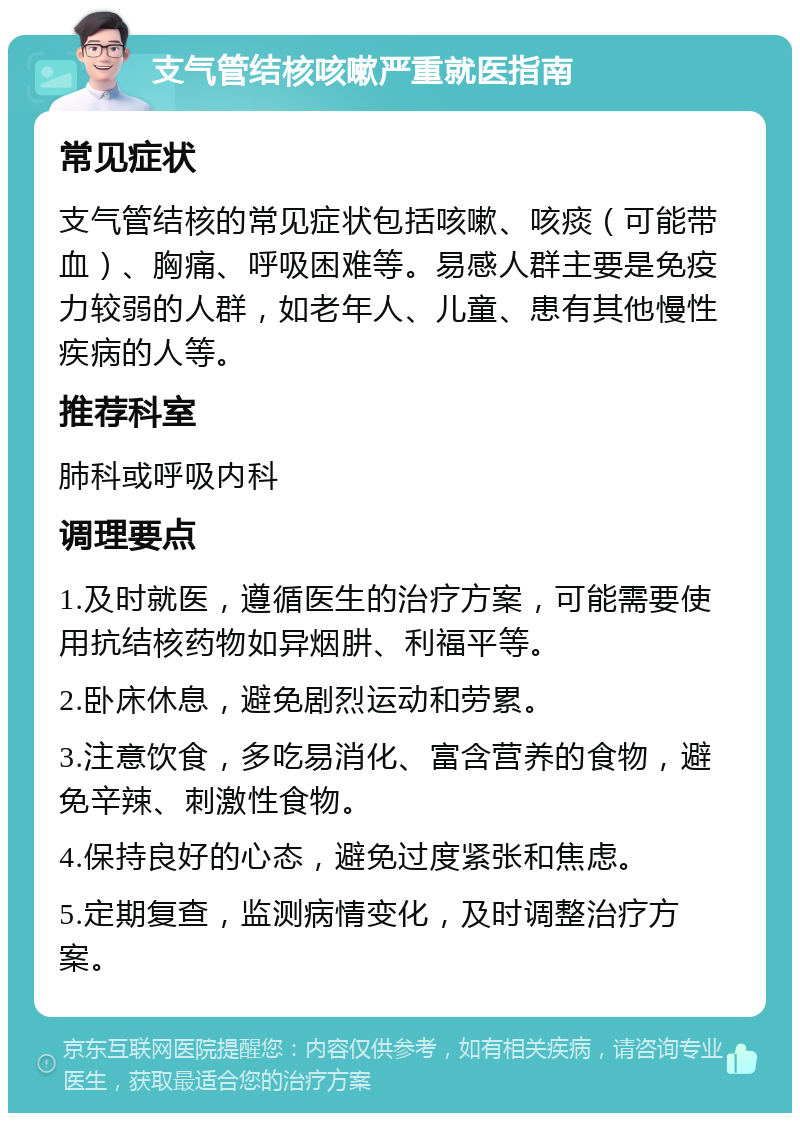 支气管结核咳嗽严重就医指南 常见症状 支气管结核的常见症状包括咳嗽、咳痰（可能带血）、胸痛、呼吸困难等。易感人群主要是免疫力较弱的人群，如老年人、儿童、患有其他慢性疾病的人等。 推荐科室 肺科或呼吸内科 调理要点 1.及时就医，遵循医生的治疗方案，可能需要使用抗结核药物如异烟肼、利福平等。 2.卧床休息，避免剧烈运动和劳累。 3.注意饮食，多吃易消化、富含营养的食物，避免辛辣、刺激性食物。 4.保持良好的心态，避免过度紧张和焦虑。 5.定期复查，监测病情变化，及时调整治疗方案。