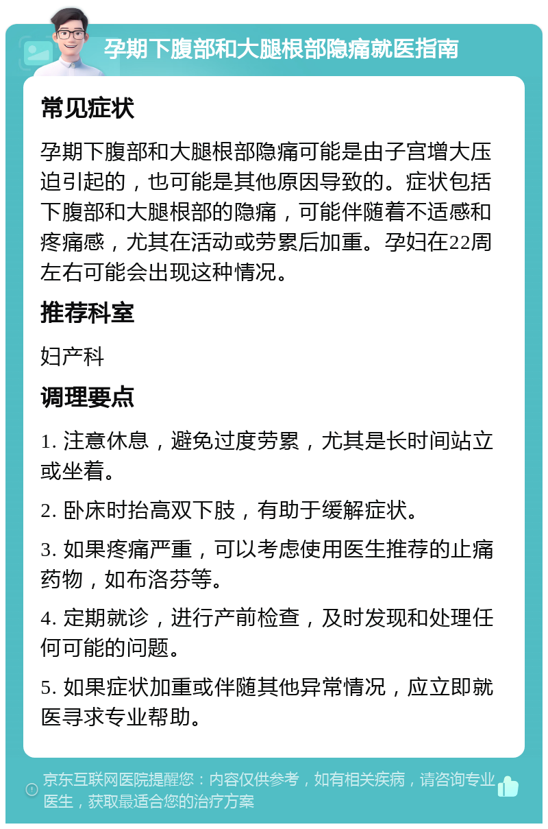 孕期下腹部和大腿根部隐痛就医指南 常见症状 孕期下腹部和大腿根部隐痛可能是由子宫增大压迫引起的，也可能是其他原因导致的。症状包括下腹部和大腿根部的隐痛，可能伴随着不适感和疼痛感，尤其在活动或劳累后加重。孕妇在22周左右可能会出现这种情况。 推荐科室 妇产科 调理要点 1. 注意休息，避免过度劳累，尤其是长时间站立或坐着。 2. 卧床时抬高双下肢，有助于缓解症状。 3. 如果疼痛严重，可以考虑使用医生推荐的止痛药物，如布洛芬等。 4. 定期就诊，进行产前检查，及时发现和处理任何可能的问题。 5. 如果症状加重或伴随其他异常情况，应立即就医寻求专业帮助。