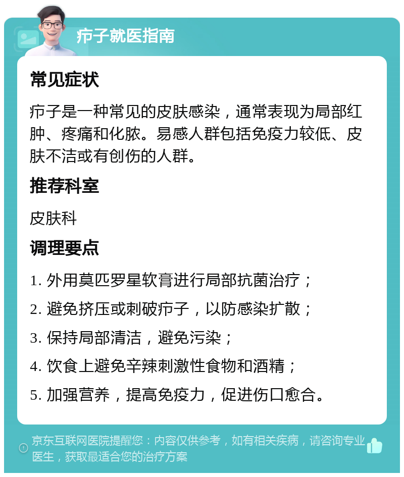 疖子就医指南 常见症状 疖子是一种常见的皮肤感染，通常表现为局部红肿、疼痛和化脓。易感人群包括免疫力较低、皮肤不洁或有创伤的人群。 推荐科室 皮肤科 调理要点 1. 外用莫匹罗星软膏进行局部抗菌治疗； 2. 避免挤压或刺破疖子，以防感染扩散； 3. 保持局部清洁，避免污染； 4. 饮食上避免辛辣刺激性食物和酒精； 5. 加强营养，提高免疫力，促进伤口愈合。