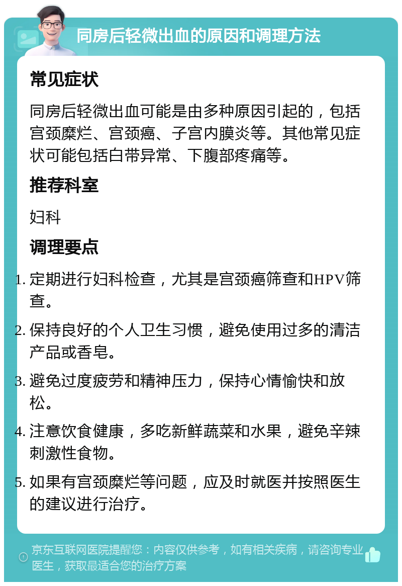 同房后轻微出血的原因和调理方法 常见症状 同房后轻微出血可能是由多种原因引起的，包括宫颈糜烂、宫颈癌、子宫内膜炎等。其他常见症状可能包括白带异常、下腹部疼痛等。 推荐科室 妇科 调理要点 定期进行妇科检查，尤其是宫颈癌筛查和HPV筛查。 保持良好的个人卫生习惯，避免使用过多的清洁产品或香皂。 避免过度疲劳和精神压力，保持心情愉快和放松。 注意饮食健康，多吃新鲜蔬菜和水果，避免辛辣刺激性食物。 如果有宫颈糜烂等问题，应及时就医并按照医生的建议进行治疗。