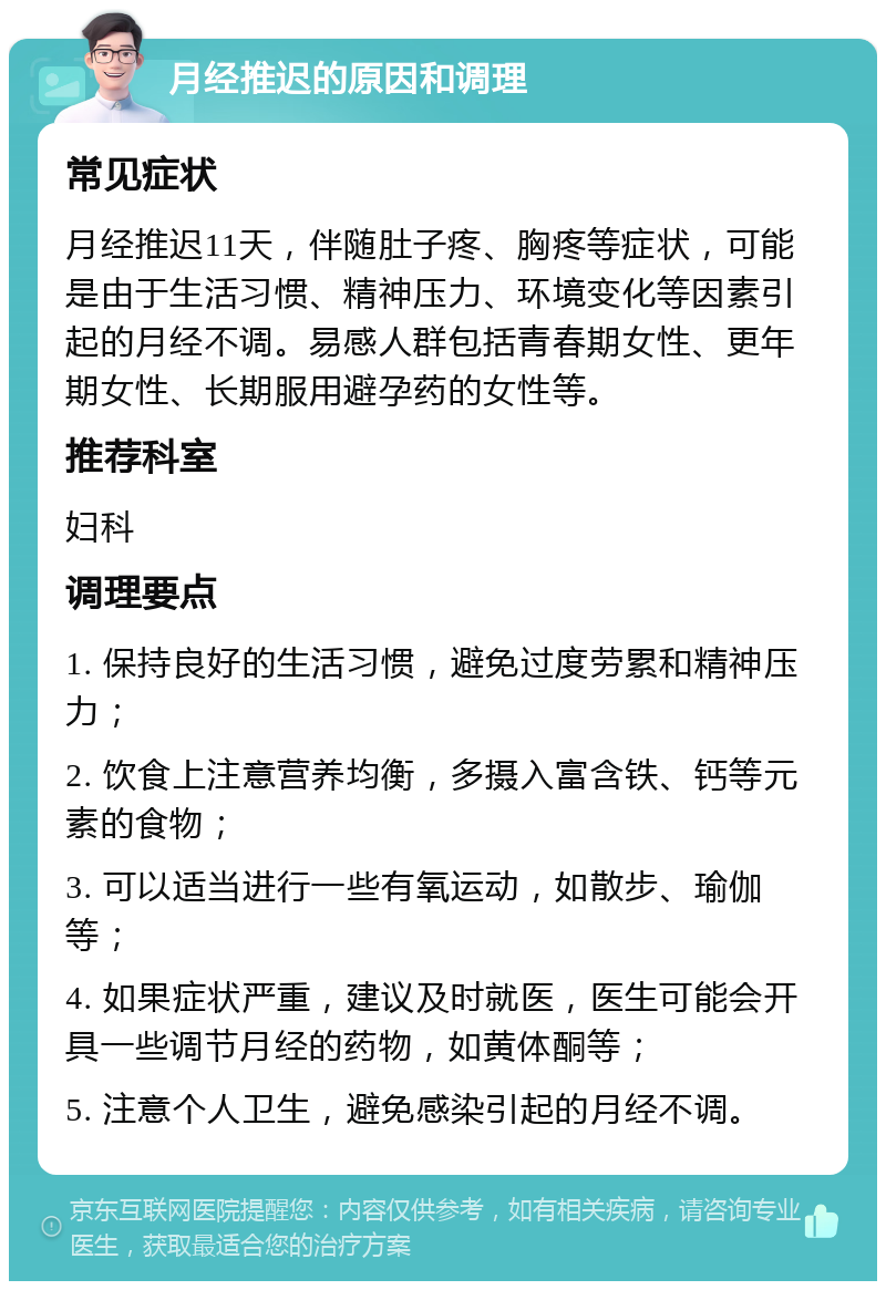 月经推迟的原因和调理 常见症状 月经推迟11天，伴随肚子疼、胸疼等症状，可能是由于生活习惯、精神压力、环境变化等因素引起的月经不调。易感人群包括青春期女性、更年期女性、长期服用避孕药的女性等。 推荐科室 妇科 调理要点 1. 保持良好的生活习惯，避免过度劳累和精神压力； 2. 饮食上注意营养均衡，多摄入富含铁、钙等元素的食物； 3. 可以适当进行一些有氧运动，如散步、瑜伽等； 4. 如果症状严重，建议及时就医，医生可能会开具一些调节月经的药物，如黄体酮等； 5. 注意个人卫生，避免感染引起的月经不调。