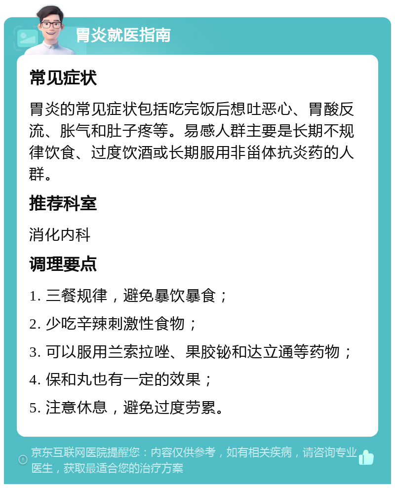 胃炎就医指南 常见症状 胃炎的常见症状包括吃完饭后想吐恶心、胃酸反流、胀气和肚子疼等。易感人群主要是长期不规律饮食、过度饮酒或长期服用非甾体抗炎药的人群。 推荐科室 消化内科 调理要点 1. 三餐规律，避免暴饮暴食； 2. 少吃辛辣刺激性食物； 3. 可以服用兰索拉唑、果胶铋和达立通等药物； 4. 保和丸也有一定的效果； 5. 注意休息，避免过度劳累。