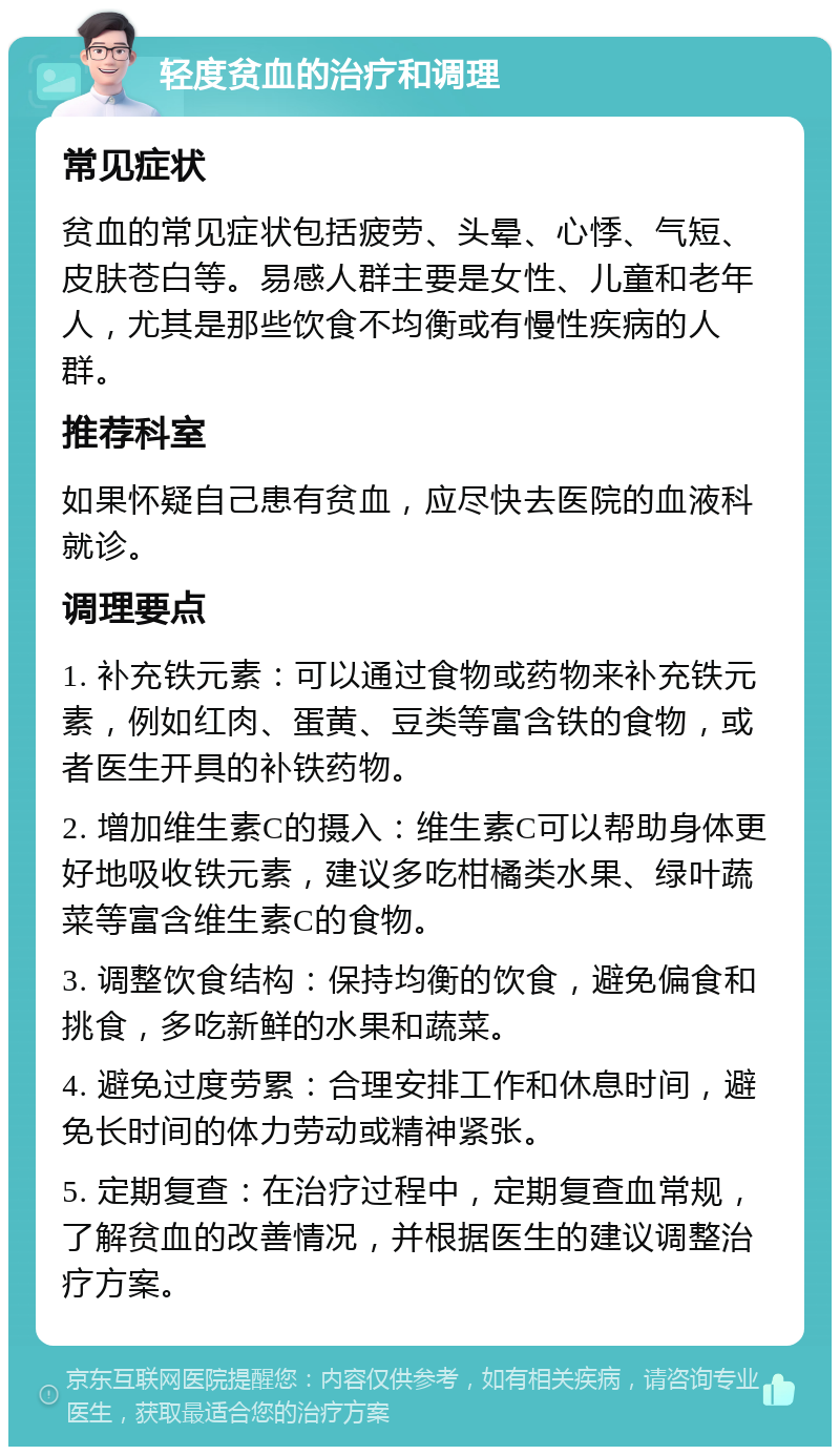 轻度贫血的治疗和调理 常见症状 贫血的常见症状包括疲劳、头晕、心悸、气短、皮肤苍白等。易感人群主要是女性、儿童和老年人，尤其是那些饮食不均衡或有慢性疾病的人群。 推荐科室 如果怀疑自己患有贫血，应尽快去医院的血液科就诊。 调理要点 1. 补充铁元素：可以通过食物或药物来补充铁元素，例如红肉、蛋黄、豆类等富含铁的食物，或者医生开具的补铁药物。 2. 增加维生素C的摄入：维生素C可以帮助身体更好地吸收铁元素，建议多吃柑橘类水果、绿叶蔬菜等富含维生素C的食物。 3. 调整饮食结构：保持均衡的饮食，避免偏食和挑食，多吃新鲜的水果和蔬菜。 4. 避免过度劳累：合理安排工作和休息时间，避免长时间的体力劳动或精神紧张。 5. 定期复查：在治疗过程中，定期复查血常规，了解贫血的改善情况，并根据医生的建议调整治疗方案。