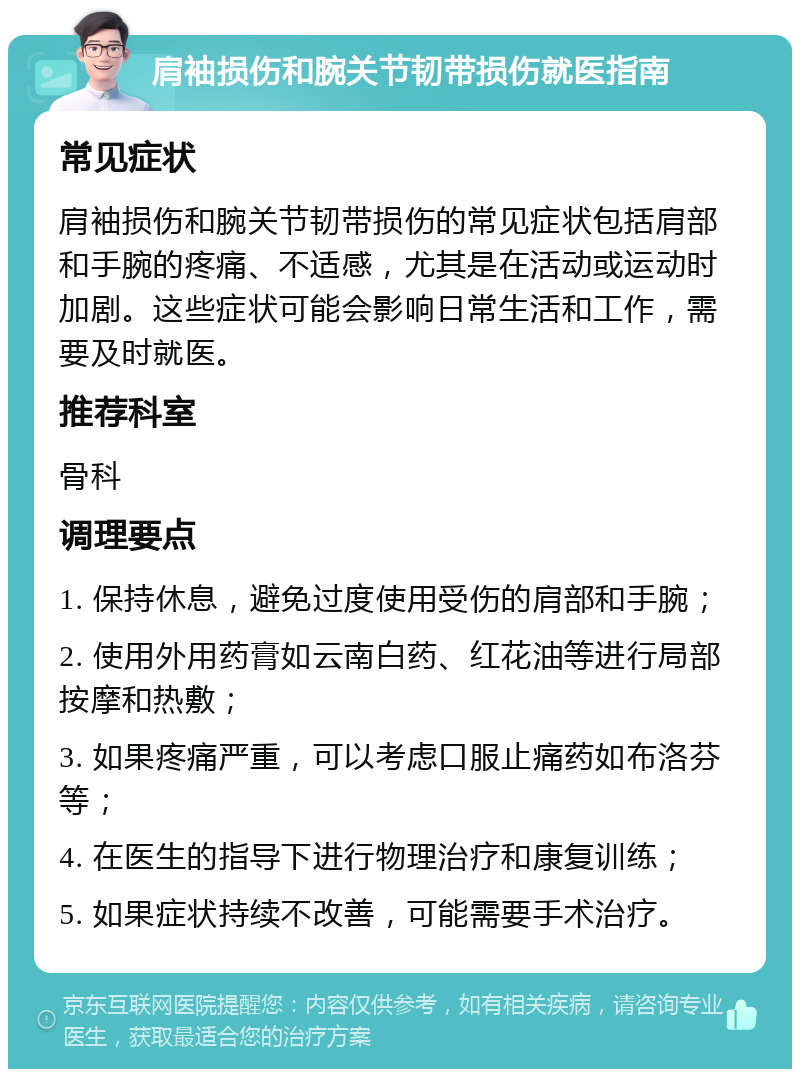 肩袖损伤和腕关节韧带损伤就医指南 常见症状 肩袖损伤和腕关节韧带损伤的常见症状包括肩部和手腕的疼痛、不适感，尤其是在活动或运动时加剧。这些症状可能会影响日常生活和工作，需要及时就医。 推荐科室 骨科 调理要点 1. 保持休息，避免过度使用受伤的肩部和手腕； 2. 使用外用药膏如云南白药、红花油等进行局部按摩和热敷； 3. 如果疼痛严重，可以考虑口服止痛药如布洛芬等； 4. 在医生的指导下进行物理治疗和康复训练； 5. 如果症状持续不改善，可能需要手术治疗。