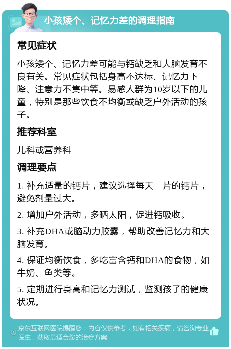 小孩矮个、记忆力差的调理指南 常见症状 小孩矮个、记忆力差可能与钙缺乏和大脑发育不良有关。常见症状包括身高不达标、记忆力下降、注意力不集中等。易感人群为10岁以下的儿童，特别是那些饮食不均衡或缺乏户外活动的孩子。 推荐科室 儿科或营养科 调理要点 1. 补充适量的钙片，建议选择每天一片的钙片，避免剂量过大。 2. 增加户外活动，多晒太阳，促进钙吸收。 3. 补充DHA或脑动力胶囊，帮助改善记忆力和大脑发育。 4. 保证均衡饮食，多吃富含钙和DHA的食物，如牛奶、鱼类等。 5. 定期进行身高和记忆力测试，监测孩子的健康状况。