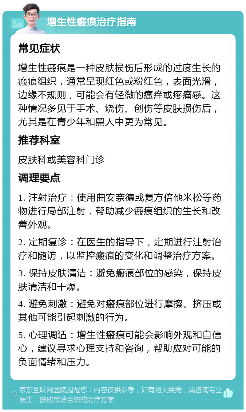 增生性瘢痕治疗指南 常见症状 增生性瘢痕是一种皮肤损伤后形成的过度生长的瘢痕组织，通常呈现红色或粉红色，表面光滑，边缘不规则，可能会有轻微的瘙痒或疼痛感。这种情况多见于手术、烧伤、创伤等皮肤损伤后，尤其是在青少年和黑人中更为常见。 推荐科室 皮肤科或美容科门诊 调理要点 1. 注射治疗：使用曲安奈德或复方倍他米松等药物进行局部注射，帮助减少瘢痕组织的生长和改善外观。 2. 定期复诊：在医生的指导下，定期进行注射治疗和随访，以监控瘢痕的变化和调整治疗方案。 3. 保持皮肤清洁：避免瘢痕部位的感染，保持皮肤清洁和干燥。 4. 避免刺激：避免对瘢痕部位进行摩擦、挤压或其他可能引起刺激的行为。 5. 心理调适：增生性瘢痕可能会影响外观和自信心，建议寻求心理支持和咨询，帮助应对可能的负面情绪和压力。