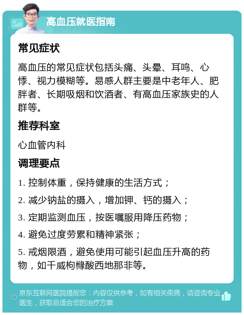 高血压就医指南 常见症状 高血压的常见症状包括头痛、头晕、耳鸣、心悸、视力模糊等。易感人群主要是中老年人、肥胖者、长期吸烟和饮酒者、有高血压家族史的人群等。 推荐科室 心血管内科 调理要点 1. 控制体重，保持健康的生活方式； 2. 减少钠盐的摄入，增加钾、钙的摄入； 3. 定期监测血压，按医嘱服用降压药物； 4. 避免过度劳累和精神紧张； 5. 戒烟限酒，避免使用可能引起血压升高的药物，如千威枸橼酸西地那非等。