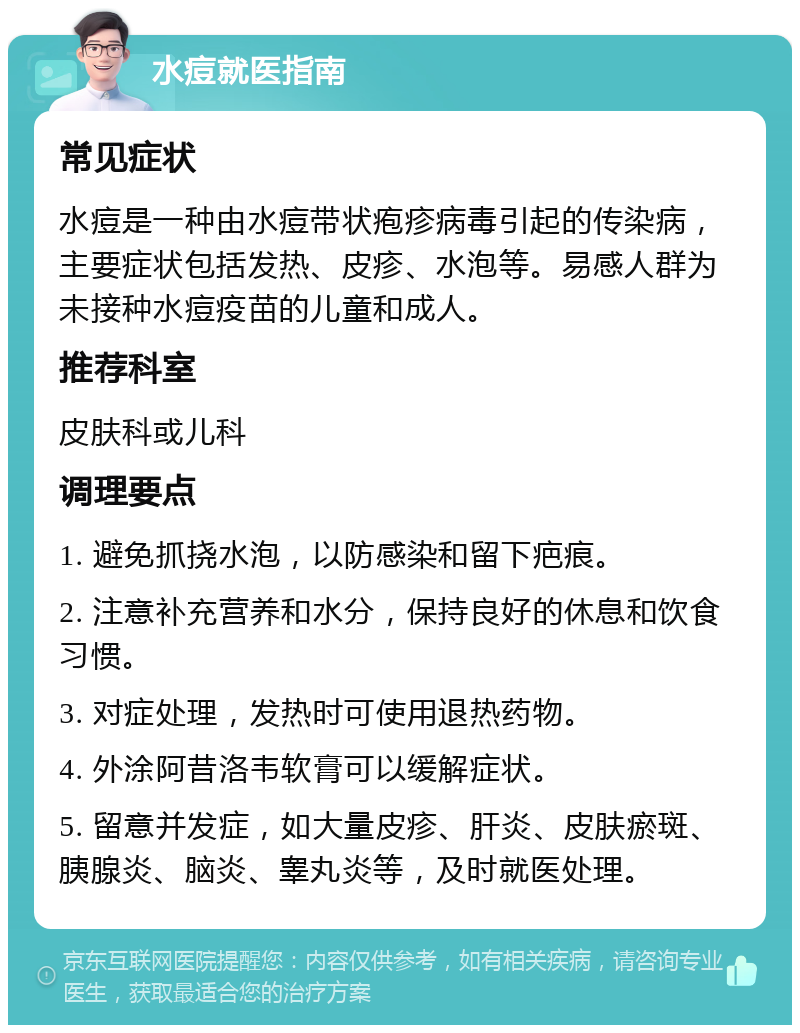 水痘就医指南 常见症状 水痘是一种由水痘带状疱疹病毒引起的传染病，主要症状包括发热、皮疹、水泡等。易感人群为未接种水痘疫苗的儿童和成人。 推荐科室 皮肤科或儿科 调理要点 1. 避免抓挠水泡，以防感染和留下疤痕。 2. 注意补充营养和水分，保持良好的休息和饮食习惯。 3. 对症处理，发热时可使用退热药物。 4. 外涂阿昔洛韦软膏可以缓解症状。 5. 留意并发症，如大量皮疹、肝炎、皮肤瘀斑、胰腺炎、脑炎、睾丸炎等，及时就医处理。