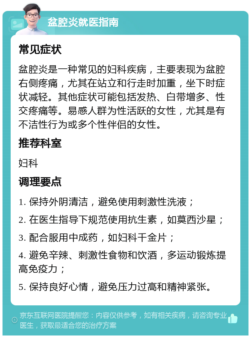 盆腔炎就医指南 常见症状 盆腔炎是一种常见的妇科疾病，主要表现为盆腔右侧疼痛，尤其在站立和行走时加重，坐下时症状减轻。其他症状可能包括发热、白带增多、性交疼痛等。易感人群为性活跃的女性，尤其是有不洁性行为或多个性伴侣的女性。 推荐科室 妇科 调理要点 1. 保持外阴清洁，避免使用刺激性洗液； 2. 在医生指导下规范使用抗生素，如莫西沙星； 3. 配合服用中成药，如妇科千金片； 4. 避免辛辣、刺激性食物和饮酒，多运动锻炼提高免疫力； 5. 保持良好心情，避免压力过高和精神紧张。