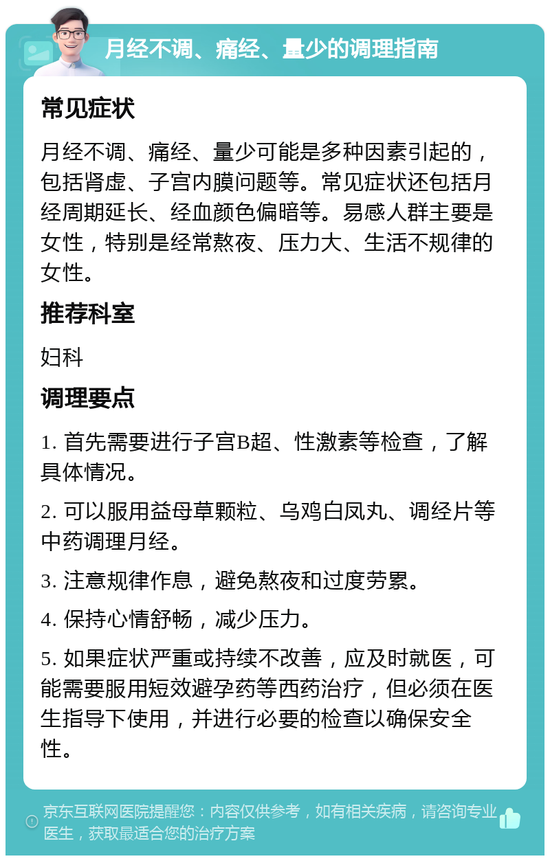 月经不调、痛经、量少的调理指南 常见症状 月经不调、痛经、量少可能是多种因素引起的，包括肾虚、子宫内膜问题等。常见症状还包括月经周期延长、经血颜色偏暗等。易感人群主要是女性，特别是经常熬夜、压力大、生活不规律的女性。 推荐科室 妇科 调理要点 1. 首先需要进行子宫B超、性激素等检查，了解具体情况。 2. 可以服用益母草颗粒、乌鸡白凤丸、调经片等中药调理月经。 3. 注意规律作息，避免熬夜和过度劳累。 4. 保持心情舒畅，减少压力。 5. 如果症状严重或持续不改善，应及时就医，可能需要服用短效避孕药等西药治疗，但必须在医生指导下使用，并进行必要的检查以确保安全性。