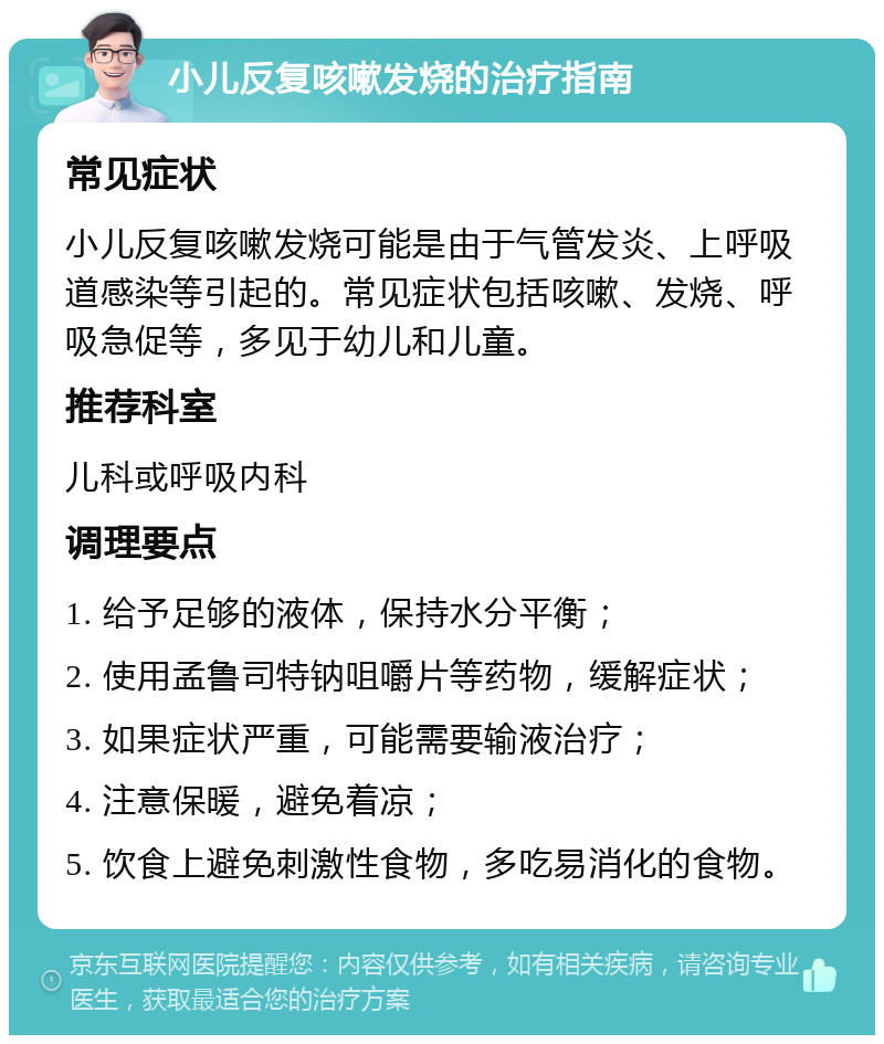 小儿反复咳嗽发烧的治疗指南 常见症状 小儿反复咳嗽发烧可能是由于气管发炎、上呼吸道感染等引起的。常见症状包括咳嗽、发烧、呼吸急促等，多见于幼儿和儿童。 推荐科室 儿科或呼吸内科 调理要点 1. 给予足够的液体，保持水分平衡； 2. 使用孟鲁司特钠咀嚼片等药物，缓解症状； 3. 如果症状严重，可能需要输液治疗； 4. 注意保暖，避免着凉； 5. 饮食上避免刺激性食物，多吃易消化的食物。