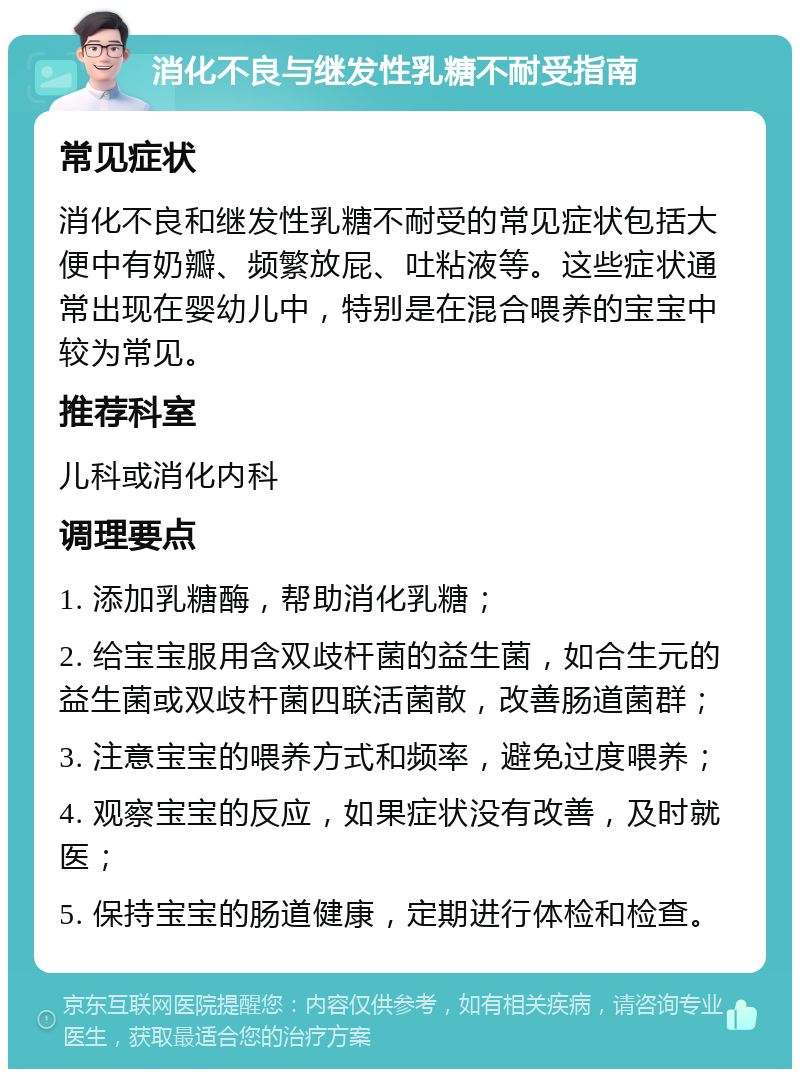 消化不良与继发性乳糖不耐受指南 常见症状 消化不良和继发性乳糖不耐受的常见症状包括大便中有奶瓣、频繁放屁、吐粘液等。这些症状通常出现在婴幼儿中，特别是在混合喂养的宝宝中较为常见。 推荐科室 儿科或消化内科 调理要点 1. 添加乳糖酶，帮助消化乳糖； 2. 给宝宝服用含双歧杆菌的益生菌，如合生元的益生菌或双歧杆菌四联活菌散，改善肠道菌群； 3. 注意宝宝的喂养方式和频率，避免过度喂养； 4. 观察宝宝的反应，如果症状没有改善，及时就医； 5. 保持宝宝的肠道健康，定期进行体检和检查。