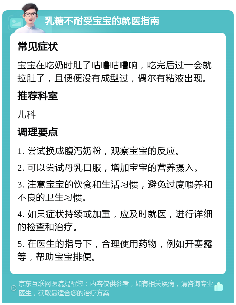 乳糖不耐受宝宝的就医指南 常见症状 宝宝在吃奶时肚子咕噜咕噜响，吃完后过一会就拉肚子，且便便没有成型过，偶尔有粘液出现。 推荐科室 儿科 调理要点 1. 尝试换成腹泻奶粉，观察宝宝的反应。 2. 可以尝试母乳口服，增加宝宝的营养摄入。 3. 注意宝宝的饮食和生活习惯，避免过度喂养和不良的卫生习惯。 4. 如果症状持续或加重，应及时就医，进行详细的检查和治疗。 5. 在医生的指导下，合理使用药物，例如开塞露等，帮助宝宝排便。