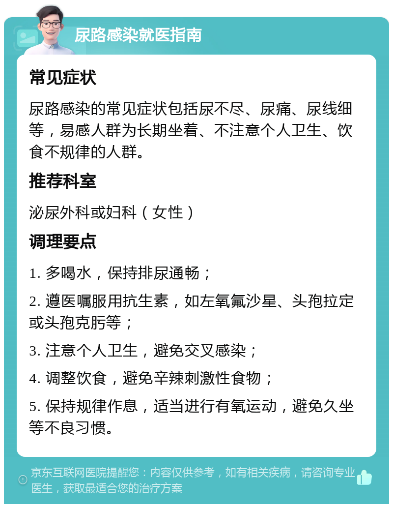 尿路感染就医指南 常见症状 尿路感染的常见症状包括尿不尽、尿痛、尿线细等，易感人群为长期坐着、不注意个人卫生、饮食不规律的人群。 推荐科室 泌尿外科或妇科（女性） 调理要点 1. 多喝水，保持排尿通畅； 2. 遵医嘱服用抗生素，如左氧氟沙星、头孢拉定或头孢克肟等； 3. 注意个人卫生，避免交叉感染； 4. 调整饮食，避免辛辣刺激性食物； 5. 保持规律作息，适当进行有氧运动，避免久坐等不良习惯。