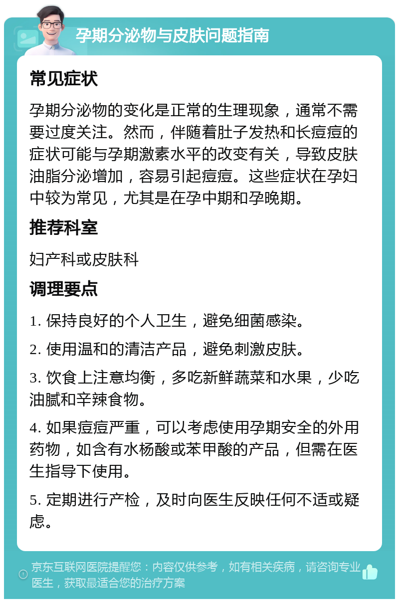 孕期分泌物与皮肤问题指南 常见症状 孕期分泌物的变化是正常的生理现象，通常不需要过度关注。然而，伴随着肚子发热和长痘痘的症状可能与孕期激素水平的改变有关，导致皮肤油脂分泌增加，容易引起痘痘。这些症状在孕妇中较为常见，尤其是在孕中期和孕晚期。 推荐科室 妇产科或皮肤科 调理要点 1. 保持良好的个人卫生，避免细菌感染。 2. 使用温和的清洁产品，避免刺激皮肤。 3. 饮食上注意均衡，多吃新鲜蔬菜和水果，少吃油腻和辛辣食物。 4. 如果痘痘严重，可以考虑使用孕期安全的外用药物，如含有水杨酸或苯甲酸的产品，但需在医生指导下使用。 5. 定期进行产检，及时向医生反映任何不适或疑虑。