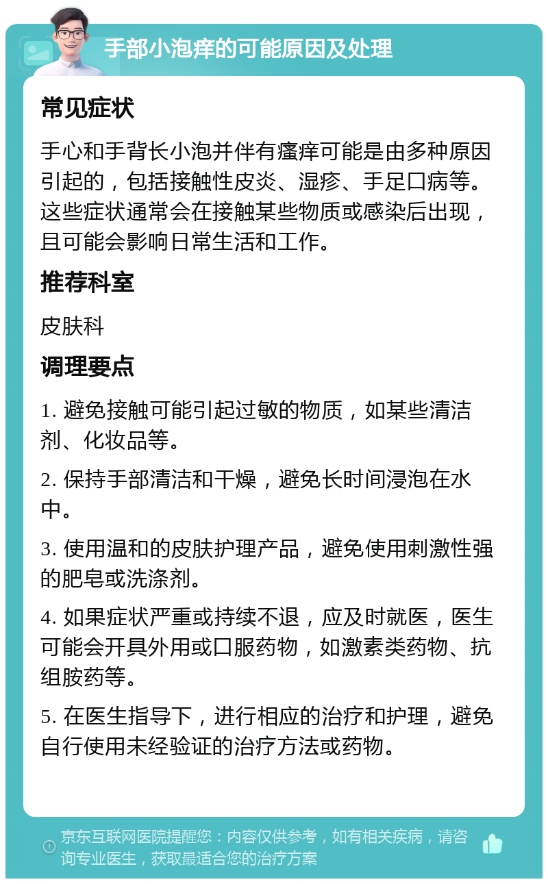 手部小泡痒的可能原因及处理 常见症状 手心和手背长小泡并伴有瘙痒可能是由多种原因引起的，包括接触性皮炎、湿疹、手足口病等。这些症状通常会在接触某些物质或感染后出现，且可能会影响日常生活和工作。 推荐科室 皮肤科 调理要点 1. 避免接触可能引起过敏的物质，如某些清洁剂、化妆品等。 2. 保持手部清洁和干燥，避免长时间浸泡在水中。 3. 使用温和的皮肤护理产品，避免使用刺激性强的肥皂或洗涤剂。 4. 如果症状严重或持续不退，应及时就医，医生可能会开具外用或口服药物，如激素类药物、抗组胺药等。 5. 在医生指导下，进行相应的治疗和护理，避免自行使用未经验证的治疗方法或药物。