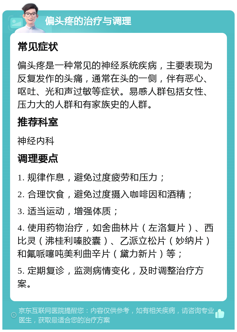 偏头疼的治疗与调理 常见症状 偏头疼是一种常见的神经系统疾病，主要表现为反复发作的头痛，通常在头的一侧，伴有恶心、呕吐、光和声过敏等症状。易感人群包括女性、压力大的人群和有家族史的人群。 推荐科室 神经内科 调理要点 1. 规律作息，避免过度疲劳和压力； 2. 合理饮食，避免过度摄入咖啡因和酒精； 3. 适当运动，增强体质； 4. 使用药物治疗，如舍曲林片（左洛复片）、西比灵（沸桂利嗪胶囊）、乙派立松片（妙纳片）和氟哌噻吨美利曲辛片（黛力新片）等； 5. 定期复诊，监测病情变化，及时调整治疗方案。