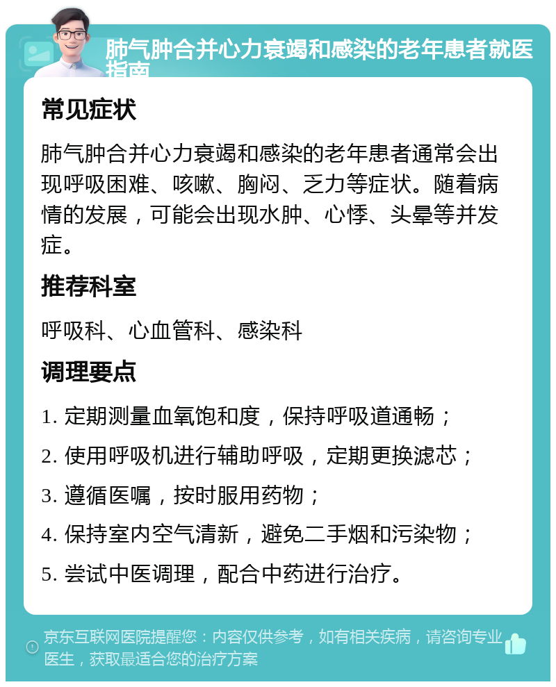 肺气肿合并心力衰竭和感染的老年患者就医指南 常见症状 肺气肿合并心力衰竭和感染的老年患者通常会出现呼吸困难、咳嗽、胸闷、乏力等症状。随着病情的发展，可能会出现水肿、心悸、头晕等并发症。 推荐科室 呼吸科、心血管科、感染科 调理要点 1. 定期测量血氧饱和度，保持呼吸道通畅； 2. 使用呼吸机进行辅助呼吸，定期更换滤芯； 3. 遵循医嘱，按时服用药物； 4. 保持室内空气清新，避免二手烟和污染物； 5. 尝试中医调理，配合中药进行治疗。