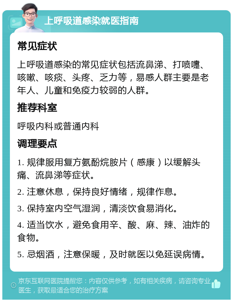 上呼吸道感染就医指南 常见症状 上呼吸道感染的常见症状包括流鼻涕、打喷嚏、咳嗽、咳痰、头疼、乏力等，易感人群主要是老年人、儿童和免疫力较弱的人群。 推荐科室 呼吸内科或普通内科 调理要点 1. 规律服用复方氨酚烷胺片（感康）以缓解头痛、流鼻涕等症状。 2. 注意休息，保持良好情绪，规律作息。 3. 保持室内空气湿润，清淡饮食易消化。 4. 适当饮水，避免食用辛、酸、麻、辣、油炸的食物。 5. 忌烟酒，注意保暖，及时就医以免延误病情。