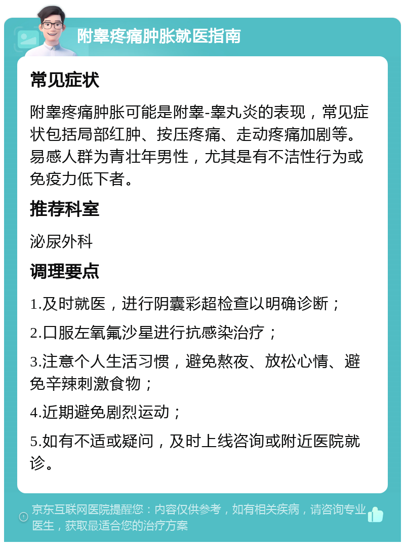 附睾疼痛肿胀就医指南 常见症状 附睾疼痛肿胀可能是附睾-睾丸炎的表现，常见症状包括局部红肿、按压疼痛、走动疼痛加剧等。易感人群为青壮年男性，尤其是有不洁性行为或免疫力低下者。 推荐科室 泌尿外科 调理要点 1.及时就医，进行阴囊彩超检查以明确诊断； 2.口服左氧氟沙星进行抗感染治疗； 3.注意个人生活习惯，避免熬夜、放松心情、避免辛辣刺激食物； 4.近期避免剧烈运动； 5.如有不适或疑问，及时上线咨询或附近医院就诊。