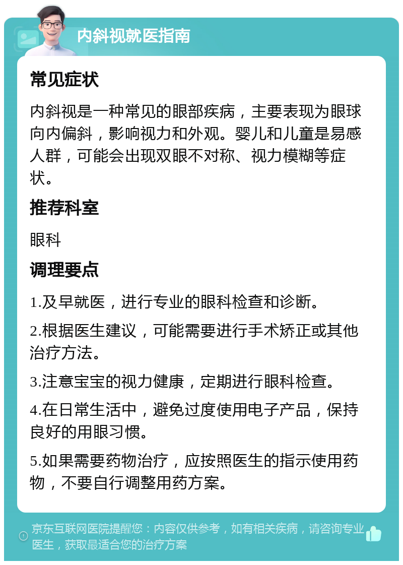 内斜视就医指南 常见症状 内斜视是一种常见的眼部疾病，主要表现为眼球向内偏斜，影响视力和外观。婴儿和儿童是易感人群，可能会出现双眼不对称、视力模糊等症状。 推荐科室 眼科 调理要点 1.及早就医，进行专业的眼科检查和诊断。 2.根据医生建议，可能需要进行手术矫正或其他治疗方法。 3.注意宝宝的视力健康，定期进行眼科检查。 4.在日常生活中，避免过度使用电子产品，保持良好的用眼习惯。 5.如果需要药物治疗，应按照医生的指示使用药物，不要自行调整用药方案。