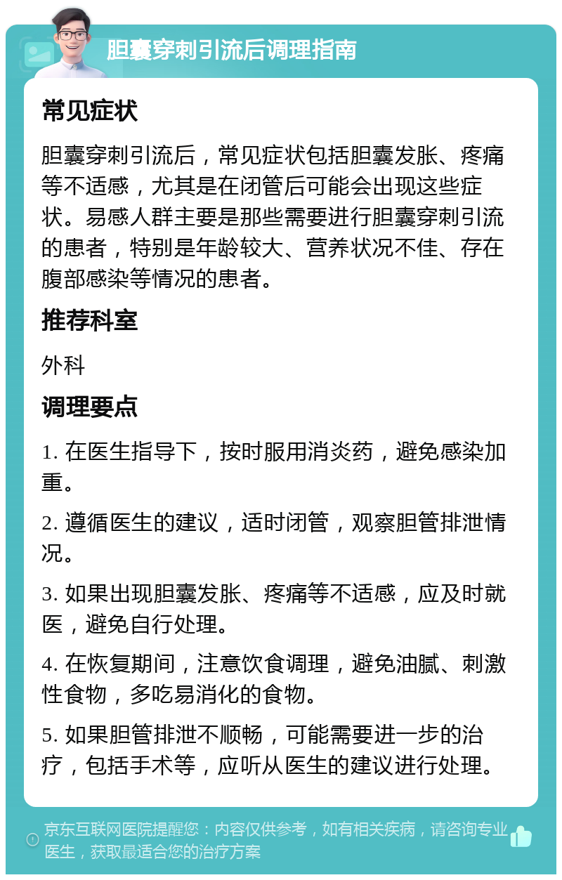 胆囊穿刺引流后调理指南 常见症状 胆囊穿刺引流后，常见症状包括胆囊发胀、疼痛等不适感，尤其是在闭管后可能会出现这些症状。易感人群主要是那些需要进行胆囊穿刺引流的患者，特别是年龄较大、营养状况不佳、存在腹部感染等情况的患者。 推荐科室 外科 调理要点 1. 在医生指导下，按时服用消炎药，避免感染加重。 2. 遵循医生的建议，适时闭管，观察胆管排泄情况。 3. 如果出现胆囊发胀、疼痛等不适感，应及时就医，避免自行处理。 4. 在恢复期间，注意饮食调理，避免油腻、刺激性食物，多吃易消化的食物。 5. 如果胆管排泄不顺畅，可能需要进一步的治疗，包括手术等，应听从医生的建议进行处理。