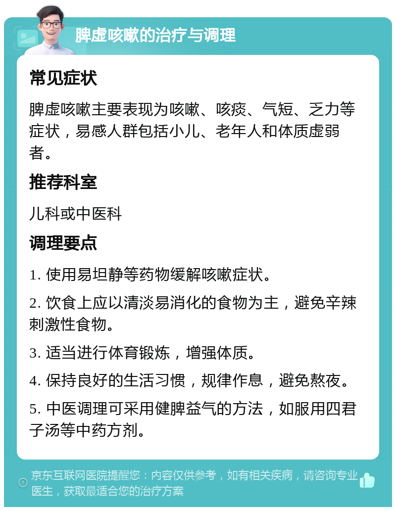 脾虚咳嗽的治疗与调理 常见症状 脾虚咳嗽主要表现为咳嗽、咳痰、气短、乏力等症状，易感人群包括小儿、老年人和体质虚弱者。 推荐科室 儿科或中医科 调理要点 1. 使用易坦静等药物缓解咳嗽症状。 2. 饮食上应以清淡易消化的食物为主，避免辛辣刺激性食物。 3. 适当进行体育锻炼，增强体质。 4. 保持良好的生活习惯，规律作息，避免熬夜。 5. 中医调理可采用健脾益气的方法，如服用四君子汤等中药方剂。