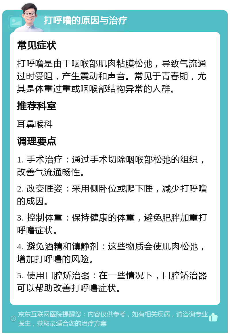 打呼噜的原因与治疗 常见症状 打呼噜是由于咽喉部肌肉粘膜松弛，导致气流通过时受阻，产生震动和声音。常见于青春期，尤其是体重过重或咽喉部结构异常的人群。 推荐科室 耳鼻喉科 调理要点 1. 手术治疗：通过手术切除咽喉部松弛的组织，改善气流通畅性。 2. 改变睡姿：采用侧卧位或爬下睡，减少打呼噜的成因。 3. 控制体重：保持健康的体重，避免肥胖加重打呼噜症状。 4. 避免酒精和镇静剂：这些物质会使肌肉松弛，增加打呼噜的风险。 5. 使用口腔矫治器：在一些情况下，口腔矫治器可以帮助改善打呼噜症状。