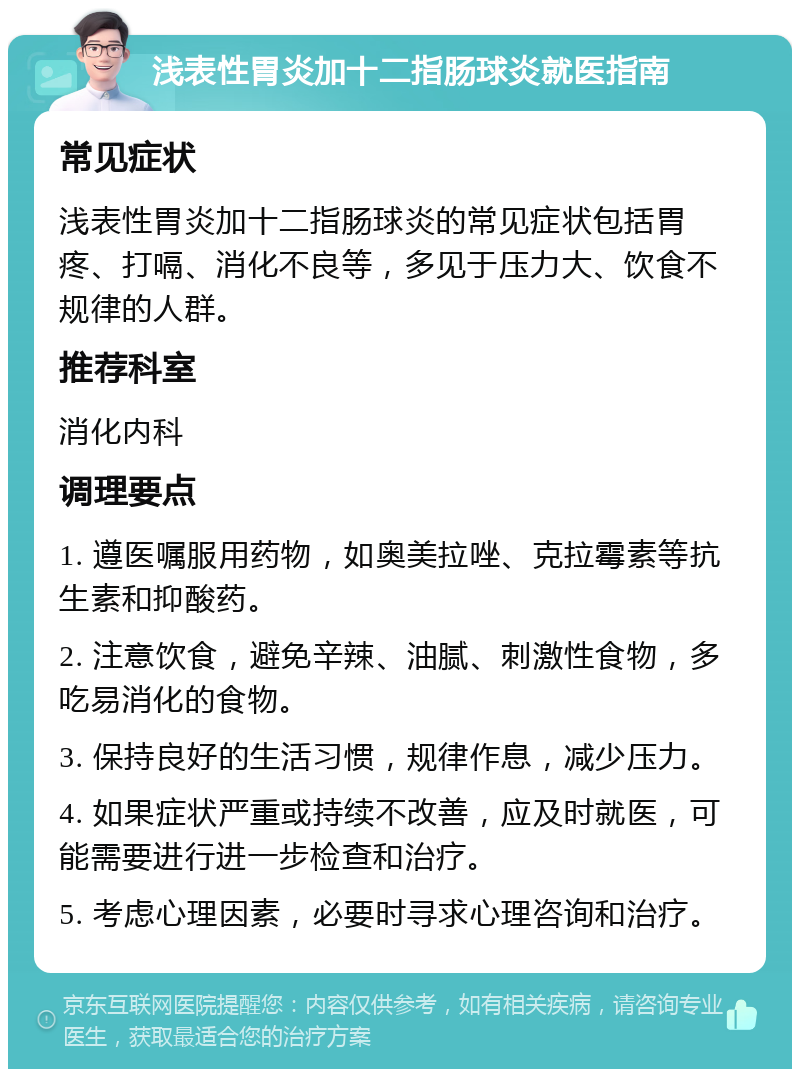 浅表性胃炎加十二指肠球炎就医指南 常见症状 浅表性胃炎加十二指肠球炎的常见症状包括胃疼、打嗝、消化不良等，多见于压力大、饮食不规律的人群。 推荐科室 消化内科 调理要点 1. 遵医嘱服用药物，如奥美拉唑、克拉霉素等抗生素和抑酸药。 2. 注意饮食，避免辛辣、油腻、刺激性食物，多吃易消化的食物。 3. 保持良好的生活习惯，规律作息，减少压力。 4. 如果症状严重或持续不改善，应及时就医，可能需要进行进一步检查和治疗。 5. 考虑心理因素，必要时寻求心理咨询和治疗。