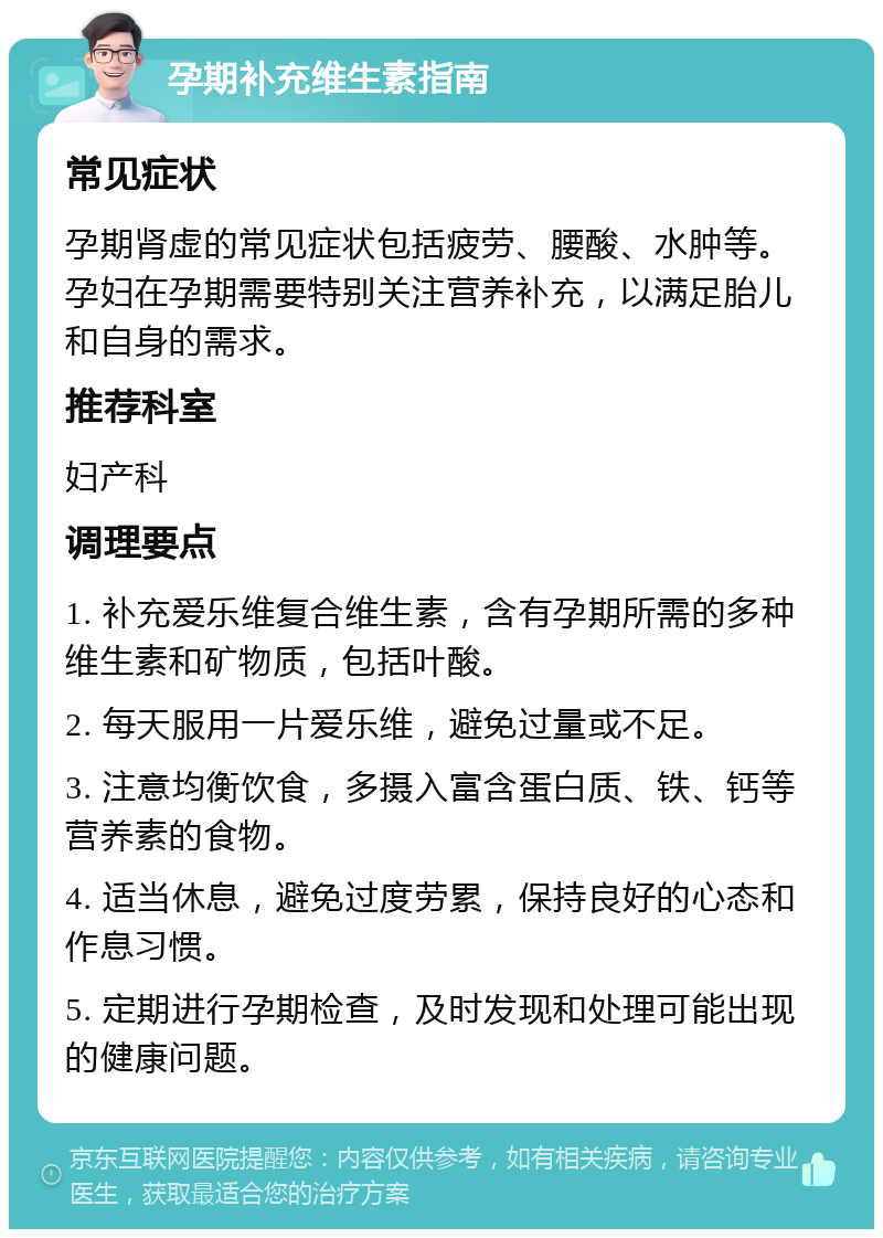 孕期补充维生素指南 常见症状 孕期肾虚的常见症状包括疲劳、腰酸、水肿等。孕妇在孕期需要特别关注营养补充，以满足胎儿和自身的需求。 推荐科室 妇产科 调理要点 1. 补充爱乐维复合维生素，含有孕期所需的多种维生素和矿物质，包括叶酸。 2. 每天服用一片爱乐维，避免过量或不足。 3. 注意均衡饮食，多摄入富含蛋白质、铁、钙等营养素的食物。 4. 适当休息，避免过度劳累，保持良好的心态和作息习惯。 5. 定期进行孕期检查，及时发现和处理可能出现的健康问题。