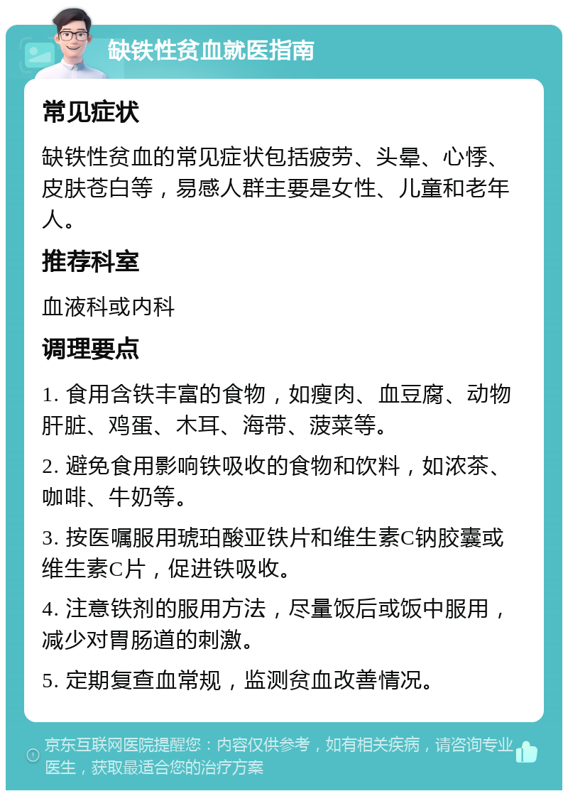 缺铁性贫血就医指南 常见症状 缺铁性贫血的常见症状包括疲劳、头晕、心悸、皮肤苍白等，易感人群主要是女性、儿童和老年人。 推荐科室 血液科或内科 调理要点 1. 食用含铁丰富的食物，如瘦肉、血豆腐、动物肝脏、鸡蛋、木耳、海带、菠菜等。 2. 避免食用影响铁吸收的食物和饮料，如浓茶、咖啡、牛奶等。 3. 按医嘱服用琥珀酸亚铁片和维生素C钠胶囊或维生素C片，促进铁吸收。 4. 注意铁剂的服用方法，尽量饭后或饭中服用，减少对胃肠道的刺激。 5. 定期复查血常规，监测贫血改善情况。