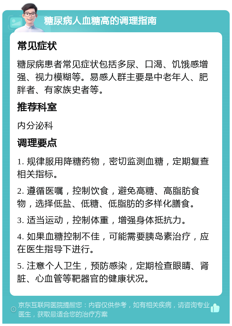 糖尿病人血糖高的调理指南 常见症状 糖尿病患者常见症状包括多尿、口渴、饥饿感增强、视力模糊等。易感人群主要是中老年人、肥胖者、有家族史者等。 推荐科室 内分泌科 调理要点 1. 规律服用降糖药物，密切监测血糖，定期复查相关指标。 2. 遵循医嘱，控制饮食，避免高糖、高脂肪食物，选择低盐、低糖、低脂肪的多样化膳食。 3. 适当运动，控制体重，增强身体抵抗力。 4. 如果血糖控制不佳，可能需要胰岛素治疗，应在医生指导下进行。 5. 注意个人卫生，预防感染，定期检查眼睛、肾脏、心血管等靶器官的健康状况。