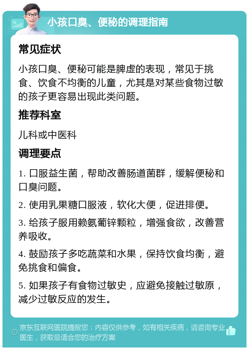 小孩口臭、便秘的调理指南 常见症状 小孩口臭、便秘可能是脾虚的表现，常见于挑食、饮食不均衡的儿童，尤其是对某些食物过敏的孩子更容易出现此类问题。 推荐科室 儿科或中医科 调理要点 1. 口服益生菌，帮助改善肠道菌群，缓解便秘和口臭问题。 2. 使用乳果糖口服液，软化大便，促进排便。 3. 给孩子服用赖氨葡锌颗粒，增强食欲，改善营养吸收。 4. 鼓励孩子多吃蔬菜和水果，保持饮食均衡，避免挑食和偏食。 5. 如果孩子有食物过敏史，应避免接触过敏原，减少过敏反应的发生。