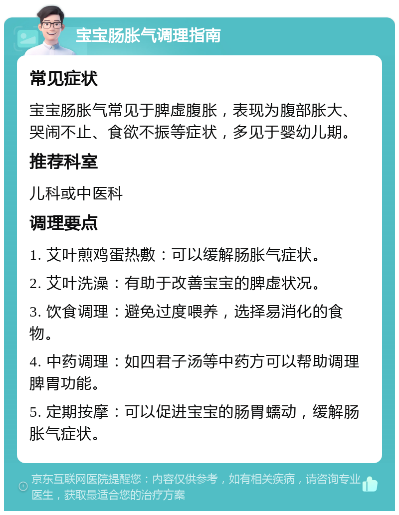 宝宝肠胀气调理指南 常见症状 宝宝肠胀气常见于脾虚腹胀，表现为腹部胀大、哭闹不止、食欲不振等症状，多见于婴幼儿期。 推荐科室 儿科或中医科 调理要点 1. 艾叶煎鸡蛋热敷：可以缓解肠胀气症状。 2. 艾叶洗澡：有助于改善宝宝的脾虚状况。 3. 饮食调理：避免过度喂养，选择易消化的食物。 4. 中药调理：如四君子汤等中药方可以帮助调理脾胃功能。 5. 定期按摩：可以促进宝宝的肠胃蠕动，缓解肠胀气症状。