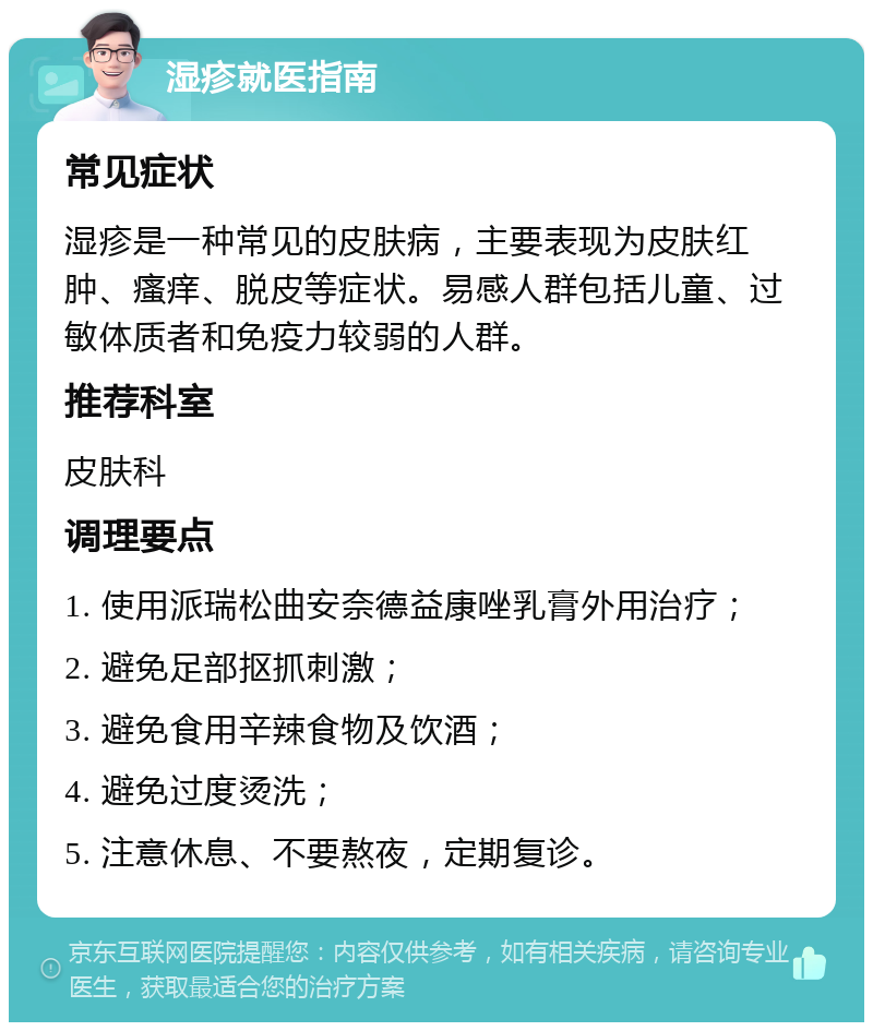 湿疹就医指南 常见症状 湿疹是一种常见的皮肤病，主要表现为皮肤红肿、瘙痒、脱皮等症状。易感人群包括儿童、过敏体质者和免疫力较弱的人群。 推荐科室 皮肤科 调理要点 1. 使用派瑞松曲安奈德益康唑乳膏外用治疗； 2. 避免足部抠抓刺激； 3. 避免食用辛辣食物及饮酒； 4. 避免过度烫洗； 5. 注意休息、不要熬夜，定期复诊。