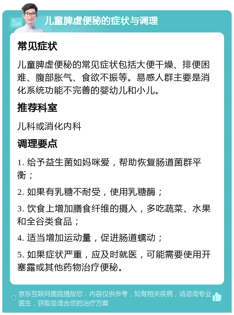 儿童脾虚便秘的症状与调理 常见症状 儿童脾虚便秘的常见症状包括大便干燥、排便困难、腹部胀气、食欲不振等。易感人群主要是消化系统功能不完善的婴幼儿和小儿。 推荐科室 儿科或消化内科 调理要点 1. 给予益生菌如妈咪爱，帮助恢复肠道菌群平衡； 2. 如果有乳糖不耐受，使用乳糖酶； 3. 饮食上增加膳食纤维的摄入，多吃蔬菜、水果和全谷类食品； 4. 适当增加运动量，促进肠道蠕动； 5. 如果症状严重，应及时就医，可能需要使用开塞露或其他药物治疗便秘。