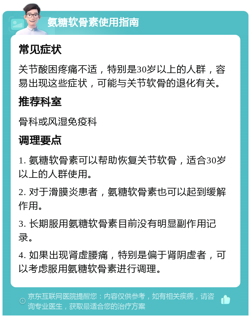 氨糖软骨素使用指南 常见症状 关节酸困疼痛不适，特别是30岁以上的人群，容易出现这些症状，可能与关节软骨的退化有关。 推荐科室 骨科或风湿免疫科 调理要点 1. 氨糖软骨素可以帮助恢复关节软骨，适合30岁以上的人群使用。 2. 对于滑膜炎患者，氨糖软骨素也可以起到缓解作用。 3. 长期服用氨糖软骨素目前没有明显副作用记录。 4. 如果出现肾虚腰痛，特别是偏于肾阴虚者，可以考虑服用氨糖软骨素进行调理。