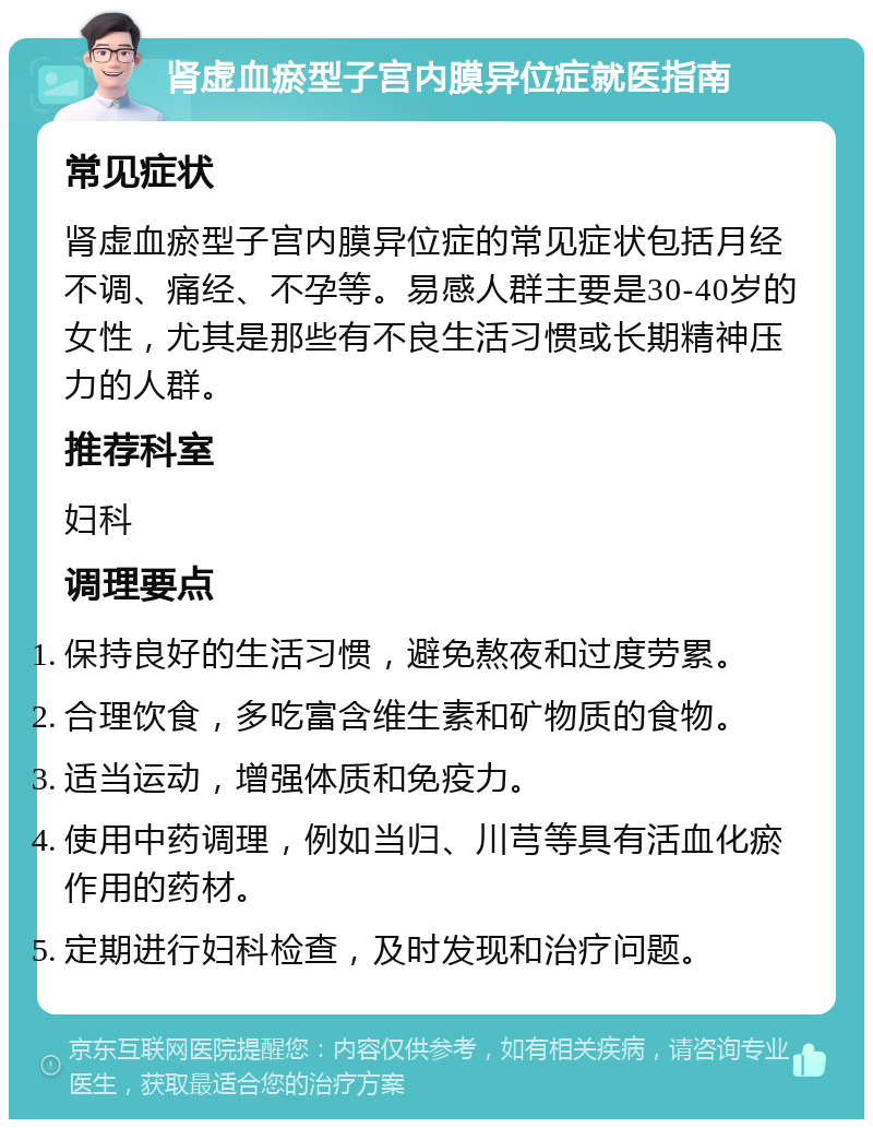 肾虚血瘀型子宫内膜异位症就医指南 常见症状 肾虚血瘀型子宫内膜异位症的常见症状包括月经不调、痛经、不孕等。易感人群主要是30-40岁的女性，尤其是那些有不良生活习惯或长期精神压力的人群。 推荐科室 妇科 调理要点 保持良好的生活习惯，避免熬夜和过度劳累。 合理饮食，多吃富含维生素和矿物质的食物。 适当运动，增强体质和免疫力。 使用中药调理，例如当归、川芎等具有活血化瘀作用的药材。 定期进行妇科检查，及时发现和治疗问题。