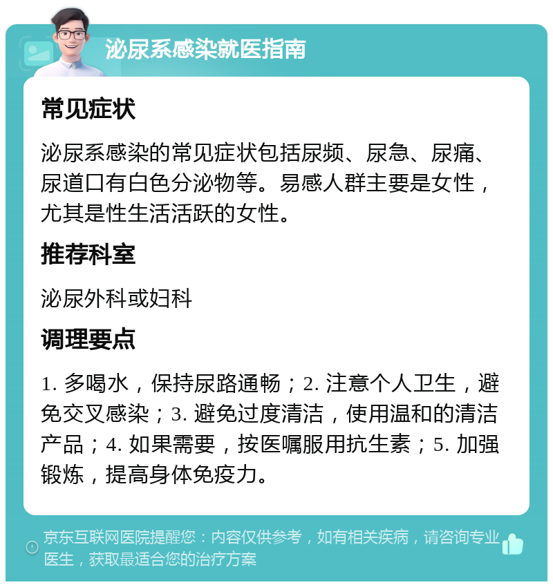 泌尿系感染就医指南 常见症状 泌尿系感染的常见症状包括尿频、尿急、尿痛、尿道口有白色分泌物等。易感人群主要是女性，尤其是性生活活跃的女性。 推荐科室 泌尿外科或妇科 调理要点 1. 多喝水，保持尿路通畅；2. 注意个人卫生，避免交叉感染；3. 避免过度清洁，使用温和的清洁产品；4. 如果需要，按医嘱服用抗生素；5. 加强锻炼，提高身体免疫力。