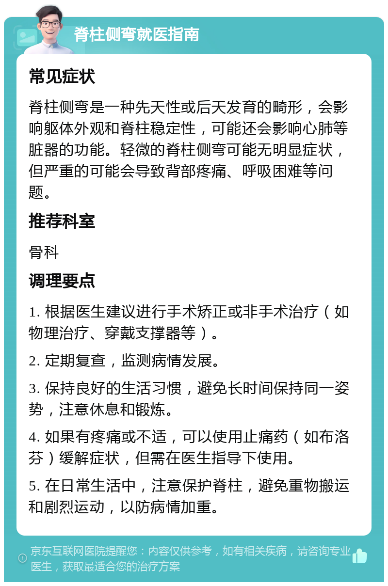 脊柱侧弯就医指南 常见症状 脊柱侧弯是一种先天性或后天发育的畸形，会影响躯体外观和脊柱稳定性，可能还会影响心肺等脏器的功能。轻微的脊柱侧弯可能无明显症状，但严重的可能会导致背部疼痛、呼吸困难等问题。 推荐科室 骨科 调理要点 1. 根据医生建议进行手术矫正或非手术治疗（如物理治疗、穿戴支撑器等）。 2. 定期复查，监测病情发展。 3. 保持良好的生活习惯，避免长时间保持同一姿势，注意休息和锻炼。 4. 如果有疼痛或不适，可以使用止痛药（如布洛芬）缓解症状，但需在医生指导下使用。 5. 在日常生活中，注意保护脊柱，避免重物搬运和剧烈运动，以防病情加重。